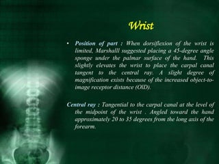 • Position of part : When dorsiflexion of the wrist is
limited, Marshalll suggested placing a 45-degree angle
sponge under the palmar surface of the hand. This
slightly elevates the wrist to place the carpal canal
tangent to the central ray. A slight degree of
magnification exists because of the increased object-to-
image receptor distance (OlD).
Central ray : Tangential to the carpal canal at the level of
the midpoint of the wrist . Angled toward the hand
approximately 20 to 35 degrees from the long axis of the
forearm.
Wrist
 
