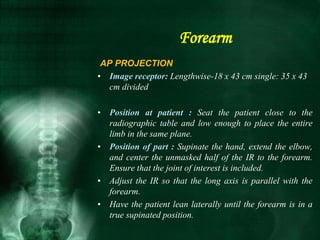 AP PROJECTION
• Image receptor: Lengthwise-18 x 43 cm single: 35 x 43
cm divided
• Position at patient : Seat the patient close to the
radiographic table and low enough to place the entire
limb in the same plane.
• Position of part : Supinate the hand, extend the elbow,
and center the unmasked half of the IR to the forearm.
Ensure that the joint of interest is included.
• Adjust the IR so that the long axis is parallel with the
forearm.
• Have the patient lean laterally until the forearm is in a
true supinated position.
Forearm
 