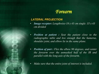 LATERAL PROJECTION
• Image receptor: Lengthwise-18 x 43 cm single: 35 x 43
cm divided
• Position at patient : Seat the patient close to the
radiographic table and low enough that the humerus,
shoulder joint, and elbow lie in the same plane.
• Position of part : Flex the elbow 90 degrees, and center
the forearm over the unmasked half of the IR and
parallel with the long axis of the forearm.
• Make sure that the entire joint of interest is included.
Forearm
 