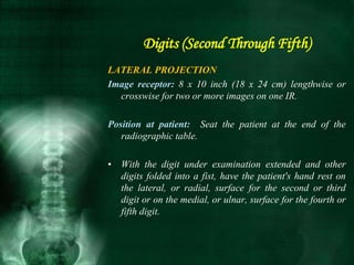 Digits (Second Through Fifth)
LATERAL PROJECTION
Image receptor: 8 x 10 inch (18 x 24 cm) lengthwise or
crosswise for two or more images on one IR.
Position at patient: Seat the patient at the end of the
radiographic table.
• With the digit under examination extended and other
digits folded into a fist, have the patient's hand rest on
the lateral, or radial, surface for the second or third
digit or on the medial, or ulnar, surface for the fourth or
fifth digit.
 
