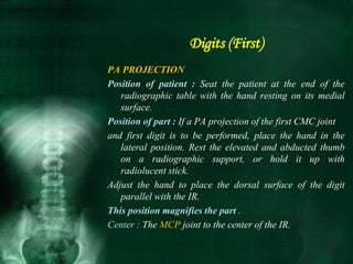 PA PROJECTION
Position of patient : Seat the patient at the end of the
radiographic table with the hand resting on its medial
surface.
Position of part : If a PA projection of the first CMC joint
and first digit is to be performed, place the hand in the
lateral position. Rest the elevated and abducted thumb
on a radiographic support, or hold it up with
radiolucent stick.
Adjust the hand to place the dorsal surface of the digit
parallel with the IR.
This position magnifies the part .
Center : The MCP joint to the center of the IR.
Digits (First)
 
