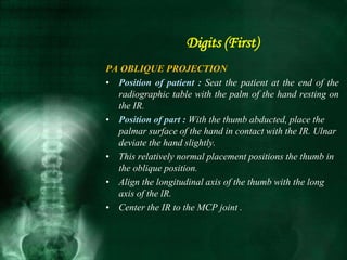 PA OBLIQUE PROJECTION
• Position of patient : Seat the patient at the end of the
radiographic table with the palm of the hand resting on
the IR.
• Position of part : With the thumb abducted, place the
palmar surface of the hand in contact with the IR. Ulnar
deviate the hand slightly.
• This relatively normal placement positions the thumb in
the oblique position.
• Align the longitudinal axis of the thumb with the long
axis of the lR.
• Center the IR to the MCP joint .
Digits (First)
 