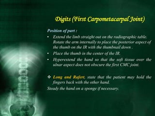 Position of part :
• Extend the limb straight out on the radiographic table.
Rotate the arm internally to place the posterior aspect of
the thumb on the IR with the thumbnail down .
• Place the thumb in the center of the IR.
• Hyperextend the hand so that the soft tissue over the
ulnar aspect does not obscure the first CMC joint.
 Long and Rafert, state that the patient may hold the
fingers back with the other hand.
Steady the hand on a sponge if necessary.
Digits (First Carpometacarpal Joint)
 