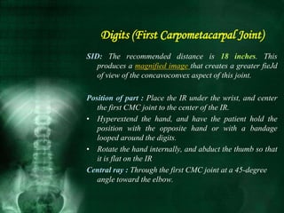 SID: The recommended distance is 18 inches. This
produces a magnified image that creates a greater fieJd
of view of the concavoconvex aspect of this joint.
Position of part : Place the IR under the wrist, and center
the first CMC joint to the center of the IR.
• Hyperextend the hand, and have the patient hold the
position with the opposite hand or with a bandage
looped around the digits.
• Rotate the hand internally, and abduct the thumb so that
it is flat on the IR
Central ray : Through the first CMC joint at a 45-degree
angle toward the elbow.
Digits (First Carpometacarpal Joint)
 
