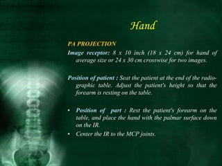 PA PROJECTION
Image receptor: 8 x 10 inch (18 x 24 cm) for hand of
average size or 24 x 30 cm crosswise for two images.
Position of patient : Seat the patient at the end of the radio-
graphic table. Adjust the patient's height so that the
forearm is resting on the table.
• Position of part : Rest the patient's forearm on the
table, and place the hand with the palmar surface down
on the IR.
• Center the IR to the MCP joints.
Hand
 