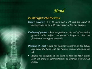 Hand
PA OBLIQUE PROJECTION
Image receptor: 8 x 10 inch (18 x 24 cm) for hand of
average size or 24 x 30 cm crosswise for two images.
Position of patient : Seat the patient at the end of the radio-
graphic table. Adjust the patient's height so that the
forearm is resting on the table.
Position of part : Rest the patient's forearm on the table,
and place the hand with the Palmar surface down on the
IR.
• Adjust the obliquity of the hand so that the MCP joints
form an angle of approximately 45 degrees with the IR
plane.
 