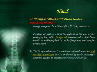 AP OBLIQUE PROJECTION (Medial Rotation)
NORGAARD METHOD
• Image receptor: 24 x 30 cm (l0 x 12 inch) crosswise
• Position at patient : Seat the patient at the end of the
radiographic table. Norgaard recommended that both
hands be radiographed in the half-supinate position for
comparison.
 The Norgaard method, sometimes referred to as the ball
catcher ‘s position, assists in detecting early radiologic
changes needed to diagnose rheumatoid arthritis.
Hand
 
