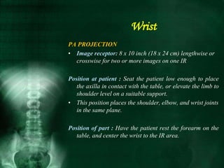PA PROJECTION
• Image receptor: 8 x 10 inch (18 x 24 cm) lengthwise or
crosswise for two or more images on one IR
Position at patient : Seat the patient low enough to place
the axilla in contact with the table, or elevate the limb to
shoulder level on a suitable support.
• This position places the shoulder, elbow, and wrist joints
in the same plane.
Position of part : Have the patient rest the forearm on the
table, and center the wrist to the IR area.
Wrist
 