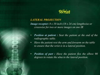 LATERAL PROJECTION
Image receptor: 8 x 10 inch (18 x 24 cm) lengthwise or
crosswise for two or more images on one IR
• Position at patient : Seat the patient at the end of the
radiographic table.
• Have the patient rest the arm and forearm on the table
to ensure that the wrist is in a lateral position.
• Position of part : Have the patient flex the elbow 90
degrees to rotate the ulna to the lateral position.
Wrist
 