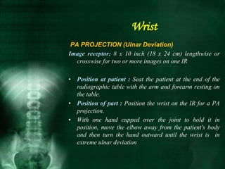 PA PROJECTION (Ulnar Deviation)
Image receptor: 8 x 10 inch (18 x 24 cm) lengthwise or
crosswise for two or more images on one IR
• Position at patient : Seat the patient at the end of the
radiographic table with the arm and forearm resting on
the table.
• Position of part : Position the wrist on the IR for a PA
projection.
• With one hand cupped over the joint to hold it in
position, move the elbow away from the patient's body
and then turn the hand outward until the wrist is in
extreme ulnar deviation
Wrist
 
