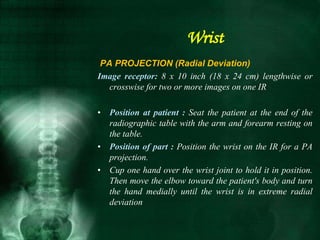 PA PROJECTION (Radial Deviation)
Image receptor: 8 x 10 inch (18 x 24 cm) lengthwise or
crosswise for two or more images on one IR
• Position at patient : Seat the patient at the end of the
radiographic table with the arm and forearm resting on
the table.
• Position of part : Position the wrist on the IR for a PA
projection.
• Cup one hand over the wrist joint to hold it in position.
Then move the elbow toward the patient's body and turn
the hand medially until the wrist is in extreme radial
deviation
Wrist
 