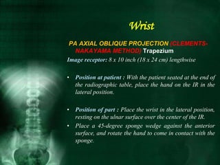 PA AXIAL OBLIQUE PROJECTION (CLEMENTS-
NAKAYAMA METHOD) Trapezium
Image receptor: 8 x 10 inch (18 x 24 cm) lengthwise
• Position at patient : With the patient seated at the end of
the radiographic table, place the hand on the IR in the
lateral position.
• Position of part : Place the wrist in the lateral position,
resting on the ulnar surface over the center of the IR.
• Place a 45-degree sponge wedge against the anterior
surface, and rotate the hand to come in contact with the
sponge.
Wrist
 