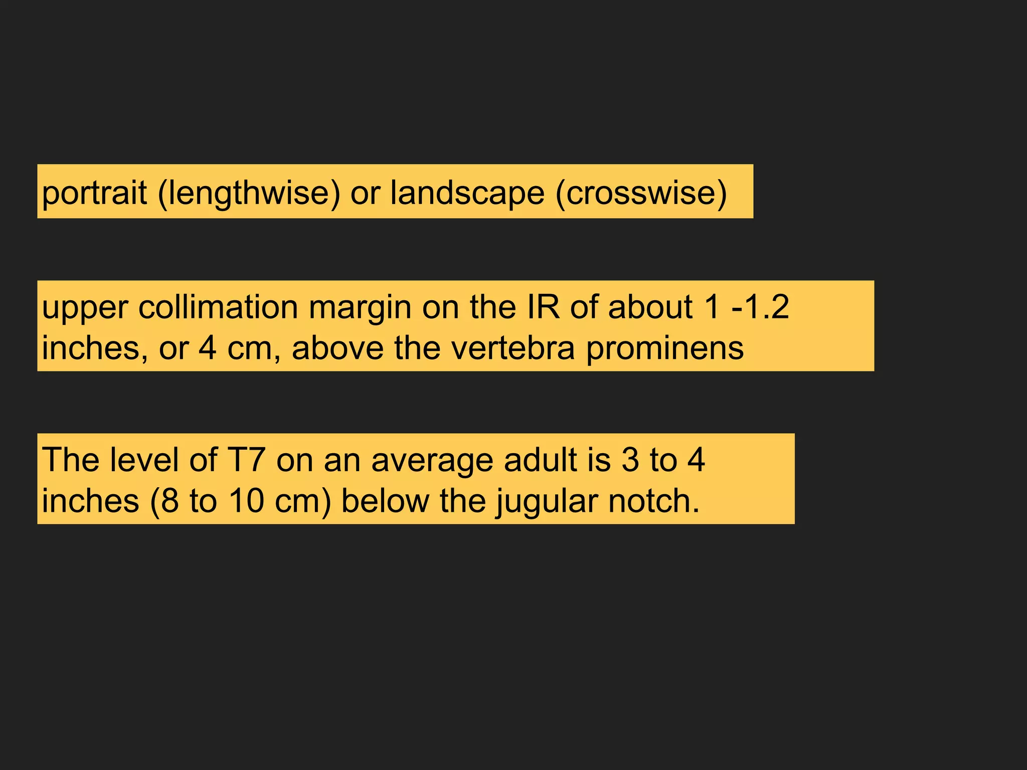 portrait (lengthwise) or landscape (crosswise)
upper collimation margin on the IR of about 1 -1.2
inches, or 4 cm, above the vertebra prominens
The level of T7 on an average adult is 3 to 4
inches (8 to 10 cm) below the jugular notch.