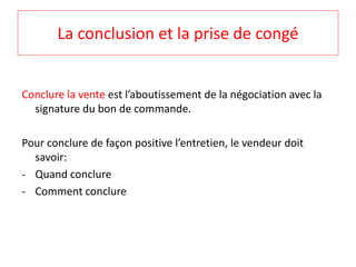 La conclusion et la prise de congé 
Conclure la vente est l’aboutissement de la négociation avec la 
signature du bon de commande. 
Pour conclure de façon positive l’entretien, le vendeur doit 
savoir: 
- Quand conclure 
- Comment conclure 
 