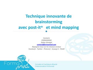 Technique innovante de
brainstorming
avec post-it® et mind mapping
Contacts
FORMAMIND
Dakar-Sénégal
contact@formamind.com
Rejoignez-nous sur les réseaux sociaux
Facebook - Twitter - Pinterest - Scooop it - FlickR
 