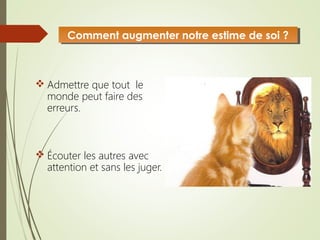  Admettre que tout le
monde peut faire des
erreurs.
 Écouter les autres avec
attention et sans les juger.
Comment augmenter notre estime de soi ?Comment augmenter notre estime de soi ?
 
