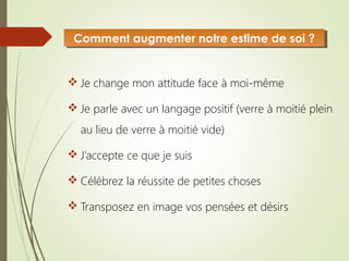  Je change mon attitude face à moi-même
 Je parle avec un langage positif (verre à moitié plein
au lieu de verre à moitié vide)
 J’accepte ce que je suis
 Célébrez la réussite de petites choses
 Transposez en image vos pensées et désirs
Comment augmenter notre estime de soi ?Comment augmenter notre estime de soi ?
 