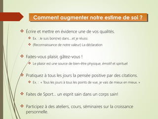  Écrire et mettre en évidence une de vos qualités.
 Ex. : Je suis bon(ne) dans….et je réussi.
 (Reconnaissance de notre valeur) La déclaration
 Faites-vous plaisir, gâtez-vous !
 Le plaisir est une source de bien-être physique, émotif et spirituel
 Pratiquez à tous les jours la pensée positive par des citations.
 Ex. : « Tous les jours à tous les points de vue, je vais de mieux en mieux. »
 Faites de Sport… un esprit sain dans un corps sain!
 Participez à des ateliers, cours, séminaires sur la croissance
personnelle.
Comment augmenter notre estime de soi ?Comment augmenter notre estime de soi ?
 