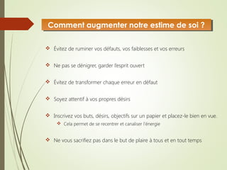  Évitez de ruminer vos défauts, vos faiblesses et vos erreurs
 Ne pas se dénigrer, garder l’esprit ouvert
 Évitez de transformer chaque erreur en défaut
 Soyez attentif à vos propres désirs
 Inscrivez vos buts, désirs, objectifs sur un papier et placez-le bien en vue.
 Cela permet de se recentrer et canaliser l’énergie
 Ne vous sacrifiez pas dans le but de plaire à tous et en tout temps
Comment augmenter notre estime de soi ?Comment augmenter notre estime de soi ?
 