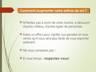  N’hésitez pas à sortir de votre routine, à découvrir
d’autres milieux, d’autres types de personnes
 Faites un effort pour clarifier vos pensées et vous
verrez qu’il vous sera plus facile de vous exprimer
aisément
 Ne vous comparez pas !
 En tout temps: respectez-vous!
Comment augmenter notre estime de soi ?Comment augmenter notre estime de soi ?
 