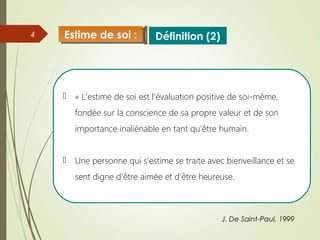 4
 « L’estime de soi est l’évaluation positive de soi-même,
fondée sur la conscience de sa propre valeur et de son
importance inaliénable en tant qu’être humain.
 Une personne qui s’estime se traite avec bienveillance et se
sent digne d’être aimée et d’être heureuse.
J. De Saint-Paul, 1999
Définition (2)Estime de soi :Estime de soi :
 