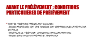 AVANT LE PRÉLÈVEMENT : CONDITIONS
PARTICULIÈRES DE PRÉLÈVEMENT
• AVANT DE PRÉLEVER LE PATIENT IL FAUT S'ASSURER :
- QUE LES ANALYSES QUI VONT ÊTRE RÉALISÉES SONT COMPATIBLES AVEC LA PRÉPARATION
DU PATIENT.
- QUE L'HEURE DE PRÉLÈVEMENT CORRESPOND AUX RECOMMANDATIONS
- QUE LES BONS TUBES SONT PRÉPARÉS ET À DISPOSITION
 