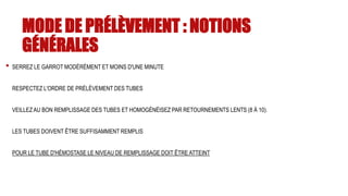 MODE DE PRÉLÈVEMENT : NOTIONS
GÉNÉRALES
• SERREZ LE GARROT MODÉRÉMENT ET MOINS D'UNE MINUTE
RESPECTEZ L'ORDRE DE PRÉLÈVEMENT DES TUBES
VEILLEZ AU BON REMPLISSAGE DES TUBES ET HOMOGÉNÉISEZ PAR RETOURNEMENTS LENTS (8 À 10).
LES TUBES DOIVENT ÊTRE SUFFISAMMENT REMPLIS
POUR LE TUBE D'HÉMOSTASE LE NIVEAU DE REMPLISSAGE DOIT ÊTRE ATTEINT
 