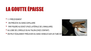 LA GOUTTE ÉPAISSE
• 1.1 PRÉLÈVEMENT
• ON PRÉLÈVE DU SANG CAPILLAIRE
• PAR PIQÛRE AU DOIGT (FACE LATÉRALE DE L’ANNULAIRE)
• AU LOBE DE L’OREILLE OU AU TALON (CHEZ L’ENFANT)
• ON PEUT ÉGALEMENT PRÉLEVER DU SANG VEINEUX SUR UN TUBE EDTA
 
