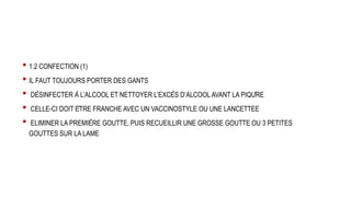 • 1.2 CONFECTION (1)
• IL FAUT TOUJOURS PORTER DES GANTS
• DÉSINFECTER À L’ALCOOL ET NETTOYER L’EXCÈS D’ALCOOL AVANT LA PIQÛRE
• CELLE-CI DOIT ÊTRE FRANCHE AVEC UN VACCINOSTYLE OU UNE LANCETTEE
• ELIMINER LA PREMIÈRE GOUTTE, PUIS RECUEILLIR UNE GROSSE GOUTTE OU 3 PETITES
GOUTTES SUR LA LAME
 