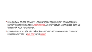 • LES HÔPITAUX, CENTRE DE SANTE, LES CENTRES DE RECHERCHE ET DE NOMBREUSES
ENTREPRISES POSSÈDENT DES LABORATOIRES AFIN D'EFFECTUER LES ANALYSES DONT ILS
ONT BESOIN POUR FONCTIONNER.
• CES ANALYSES SONT RÉALISÉS GRÂCE À DES TECHNIQUES DE LABORATOIRE QUI TIRENT
LEURS PRINCIPES DE LA BIOLOGIE, DE LA CHIMIE
 