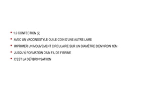 • 1.2 CONFECTION (2)
• AVEC UN VACCINOSTYLE OU LE COIN D’UNE AUTRE LAME
• IMPRIMER UN MOUVEMENT CIRCULAIRE SUR UN DIAMÈTRE D’ENVIRON 1CM
• JUSQU’À FORMATION D’UN FIL DE FIBRINE
• C’EST LA DÉFIBRINISATIION
 
