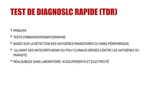 TEST DE DIAGNOSLC RAPIDE (TDR)
• PRINCIPE
• TESTS D'IMMUNOCHROMATOGRAPHIE
• BASÉS SUR LA DÉTECTION DES ANTIGÈNES PARASITAIRES DU SANG PÉRIPHÉRIQUE
• ULLISANT DES ANTICORPS MONO OU POLY CLONAUX DIRIGÉS CONTRE LES ANTIGÈNES DU
PARASITE.
• RÉALISABLES SANS LABORATOIRE, NI ÉQUIPEMENTS ET ÉLECTRICITÉ́
 