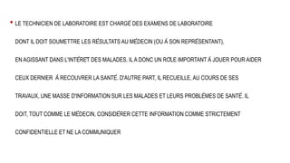 • LE TECHNICIEN DE LABORATOIRE EST CHARGÉ DES EXAMENS DE LABORATOIRE
DONT IL DOIT SOUMETTRE LES RÉSULTATS AU MÉDECIN (OU À SON REPRÉSENTANT),
EN AGISSANT DANS L'INTÉRÊT DES MALADES. ILA DONC UN RÔLE IMPORTANT À JOUER POUR AIDER
CEUX DERNIER À RECOUVRER LA SANTÉ. D'AUTRE PART, IL RECUEILLE, AU COURS DE SES
TRAVAUX, UNE MASSE D'INFORMATION SUR LES MALADES ET LEURS PROBLÈMES DE SANTÉ. IL
DOIT, TOUT COMME LE MÉDECIN, CONSIDÉRER CETTE INFORMATION COMME STRICTEMENT
CONFIDENTIELLE ET NE LA COMMUNIQUER
 