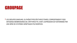 GROUPAGE
• LES GROUPES SANGUINS, OU PHÉNOTYPES ÉRYTHROCYTAIRES, CORRESPONDENT À DES
ANTIGÈNES MEMBRANAIRES DE L’ÉRYTHROCYTE, DONT L’EXPRESSION EST DÉTERMINÉE PAR
UNE SÉRIE DE SYSTÈMES GÉNÉTIQUES POLYMORPHES.
 