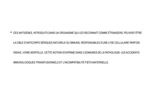 • CES ANTIGÈNES, INTRODUITS DANS UN ORGANISME QUI LES RECONNAÎT COMME ÉTRANGERS, PEUVENT ÊTRE
LA CIBLE D’ANTICORPS SÉRIQUES NATURELS OU IMMUNS, RESPONSABLES D’UNE LYSE CELLULAIRE PARFOIS
GRAVE, VOIRE MORTELLE. CETTE NOTION S’EXPRIME DANS 2 DOMAINES DE LA PATHOLOGIE: LES ACCIDENTS
IMMUNOLOGIQUES TRANSFUSIONNELS ET L’INCOMPATIBILITÉ FŒTO-MATERNELLE.
 
