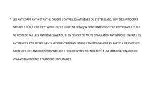 • LES ANTICORPS ANTI-A ETANTI-B, DIRIGÉS CONTRE LES ANTIGÈNES DU SYSTÈME ABO, SONT DES ANTICORPS
NATURELS RÉGULIERS, C’EST À DIRE QU’ILS EXISTENT DE FAÇON CONSTANTE CHEZ TOUT INDIVIDU ADULTE QUI
NE POSSÈDE PAS LE(S) ANTIGÈNE(S) A ET/OU B, EN DEHORS DE TOUTE STIMULATION ANTIGÉNIQUE. EN FAIT, LES
ANTIGÈNES A ET B SE TROUVENT LARGEMENT RÉPANDUS DANS L’ENVIRONNEMENT, EN PARTICULIER CHEZ LES
BACTÉRIES. CES ANTICORPS DITS “NATURELS ” CORRESPONDENT EN RÉALITÉ À UNE IMMUNISATION ACQUISE
VIS-À-VIS D’ANTIGÈNES ÉTRANGERS UBIQUITAIRES.
 