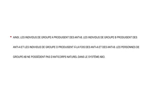 • AINSI, LES INDIVIDUS DE GROUPE A PRODUISENT DES ANTI-B, LES INDIVIDUS DE GROUPE B PRODUISENT DES
ANTI-A ET LES INDIVIDUS DE GROUPE O PRODUISENT À LA FOIS DES ANTI-A ET DES ANTI-B. LES PERSONNES DE
GROUPE AB NE POSSÈDENT PAS D’ANTICORPS NATUREL DANS LE SYSTÈME ABO.
 