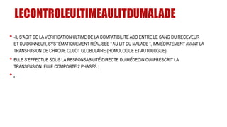 LECONTROLEULTIMEAULITDUMALADE
• -IL S’AGIT DE LA VÉRIFICATION ULTIME DE LA COMPATIBILITÉ ABO ENTRE LE SANG DU RECEVEUR
ET DU DONNEUR, SYSTÉMATIQUEMENT RÉALISÉE “ AU LIT DU MALADE ”, IMMÉDIATEMENT AVANT LA
TRANSFUSION DE CHAQUE CULOT GLOBULAIRE (HOMOLOGUE ET AUTOLOGUE)
• ELLE S’EFFECTUE SOUS LA RESPONSABILITÉ DIRECTE DU MÉDECIN QUI PRESCRIT LA
TRANSFUSION. ELLE COMPORTE 2 PHASES :
• .
 