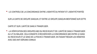 • - LE CONTRÔLE DE LA CONCORDANCE ENTRE L’IDENTITÉ DU PATIENT ET L’IDENTITÉ PORTÉE
SUR LA CARTE DE GROUPE SANGUIN, ET ENTRE LE GROUPE SANGUIN MENTIONNÉ SUR CETTE
CARTE ET SUR L’UNITÉ DE SANG À TRANSFUSER.
• - LA VÉRIFICATION DES GROUPES ABO DU RECEVEUR ET DE L’UNITÉ DE SANG À TRANSFUSER
AU LIT DU MALADE. CELA CONSISTE À RECHERCHER LA CONCORDANCE ABO ENTRE LE SANG
DU RECEVEUR ET LE SANG DE LA POCHE À TRANSFUSER, EN FAISANT RÉAGIR LES HÉMATIES
AVEC DES ANTI SÉRUMS CONNUS
 