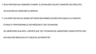 • QU'AU PRATICIEN QUI A DEMANDÉ L'EXAMEN. SI LES MALADES VEULENT CONNAÎTRE CES RÉSULTATS,
ON LEUR DIRA DE S'ADRESSER AU MÉDECIN.
• LA PLUPART DES PAYS DU MONDE ONT DÉFINI DES NORMES ÉLEVÉES APPLICABLES À LA CONDUITE
ÉTHIQUE ET PROFESSIONNELLE DES MÉDECINS ET DES TECHNICIENS
DE LABORATOIRE QUALIFIÉS. IL IMPORTE QUE TOUT TECHNICIEN DE LABORATOIRE CHARGÉ D'EFFECTUER
DES ANALYSES MÉDICALES AIT À CŒUR DE LES RESPECTER
 