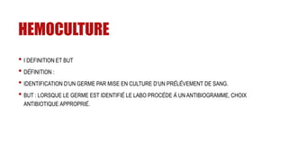 HEMOCULTURE
• I DEFINITION ET BUT
• DÉFINITION :
• IDENTIFICATION D’UN GERME PAR MISE EN CULTURE D’UN PRÉLÈVEMENT DE SANG.
• BUT : LORSQUE LE GERME EST IDENTIFIÉ LE LABO PROCÈDE À UN ANTIBIOGRAMME, CHOIX
ANTIBIOTIQUE APPROPRIÉ.
 
