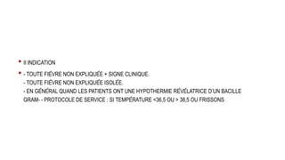 • II INDICATION
• - TOUTE FIÈVRE NON EXPLIQUÉE + SIGNE CLINIQUE.
- TOUTE FIÈVRE NON EXPLIQUÉE ISOLÉE.
- EN GÉNÉRAL QUAND LES PATIENTS ONT UNE HYPOTHERMIE RÉVÉLATRICE D’UN BACILLE
GRAM- - PROTOCOLE DE SERVICE : SI TEMPÉRATURE <36,5 OU > 38,5 OU FRISSONS
 