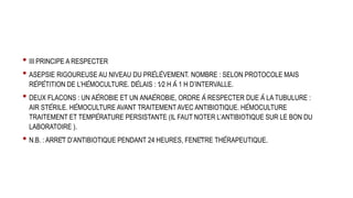 • III PRINCIPE A RESPECTER
• ASEPSIE RIGOUREUSE AU NIVEAU DU PRÉLÈVEMENT. NOMBRE : SELON PROTOCOLE MAIS
RÉPÉTITION DE L’HÉMOCULTURE. DÉLAIS : 1⁄2 H À 1 H D’INTERVALLE.
• DEUX FLACONS : UN AÉROBIE ET UN ANAÉROBIE, ORDRE À RESPECTER DUE À LA TUBULURE :
AIR STÉRILE. HÉMOCULTURE AVANT TRAITEMENT AVEC ANTIBIOTIQUE. HÉMOCULTURE
TRAITEMENT ET TEMPÉRATURE PERSISTANTE (IL FAUT NOTER L’ANTIBIOTIQUE SUR LE BON DU
LABORATOIRE ).
• N.B. : ARRÊT D’ANTIBIOTIQUE PENDANT 24 HEURES, FENÊTRE THÉRAPEUTIQUE.
 