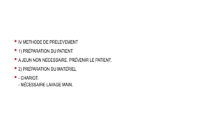 • IV METHODE DE PRELEVEMENT
• 1) PRÉPARATION DU PATIENT
• A JEUN NON NÉCESSAIRE. PRÉVENIR LE PATIENT.
• 2) PRÉPARATION DU MATÉRIEL
• - CHARIOT.
- NÉCESSAIRE LAVAGE MAIN.
 