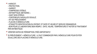 • - HARICOT.
- PROTECTION.
- GARROT.
- COMPRESSE STÉRILE.
- ANTISEPTIQUE (BÉTADINE ).
- GANT NON STÉRILE.
- CONTENEUR À AIGUILLES SOUILLÉ.
- KIT DE PRÉLÈVEMENT.
- FLACON À HÉMOCULTURE.
- ETIQUETTE IDENTIFICATION DU PATIENT, ET DATE ET HEURE ET SERVICE DEMANDEUR.
- BON POUR LE LABORATOIRE BIEN REMPLI : DATE, HEURE, TEMPÉRATURE ET NOTER SI TRAITEMENT
PAR ANTIBIOTIQUE
• VÉRIFIER DATES DE PÉREMPTION (TRÈS IMPORTANT)!!
• SI PRÉLÈVEMENT + HÉMOCULTURE : IL FAUT COMMENCER PAR L'HÉMOCULTURE POUR ÉVITER
SOUILLURE DES FLACONS À HÉMOCULTURE.
 