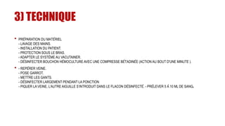 3) TECHNIQUE
• PRÉPARATION DU MATÉRIEL
- LAVAGE DES MAINS.
- INSTALLATION DU PATIENT.
- PROTECTION SOUS LE BRAS.
- ADAPTER LE SYSTÈME AU VACUTAINER.
- DÉSINFECTER BOUCHON HÉMOCULTURE AVEC UNE COMPRESSE BÉTADINÉE (ACTION AU BOUT D'UNE MINUTE ).
• - REPÉRER VEINE.
- POSE GARROT.
- METTRE LES GANTS.
- DÉSINFECTER LARGEMENT PENDANT LA PONCTION
- PIQUER LA VEINE, L’AUTRE AIGUILLE S’INTRODUIT DANS LE FLACON DÉSINFECTÉ. - PRÉLEVER 5 À 10 ML DE SANG.
 
