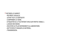 • RETIRER LE GARROT.
- RETIRER L’AIGUILLE.
- JETER TOUT LE DISPOSITIF.
- COMPRIMER LA VEINE.
- ETIQUETER AU LIT DU PATIENT (PAS SUR PARTIE VISIBLE ).
- LAVAGE DES MAINS.
- ENVOYER LE PLUS RAPIDEMENT AU LABORATOIRE.
- NETTOYER ET RANGER LE MATÉRIEL.
- TRANSMISSION.
 