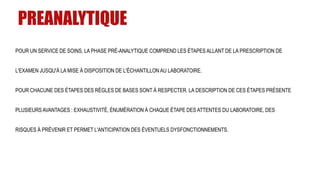 PREANALYTIQUE
POUR UN SERVICE DE SOINS, LA PHASE PRÉ-ANALYTIQUE COMPREND LES ÉTAPES ALLANT DE LA PRESCRIPTION DE
L'EXAMEN JUSQU'À LA MISE À DISPOSITION DE L'ÉCHANTILLON AU LABORATOIRE.
POUR CHACUNE DES ÉTAPES DES RÈGLES DE BASES SONT À RESPECTER. LA DESCRIPTION DE CES ÉTAPES PRÉSENTE
PLUSIEURS AVANTAGES : EXHAUSTIVITÉ, ÉNUMÉRATION À CHAQUE ÉTAPE DES ATTENTES DU LABORATOIRE, DES
RISQUES À PRÉVENIR ET PERMET L'ANTICIPATION DES ÉVENTUELS DYSFONCTIONNEMENTS.
 