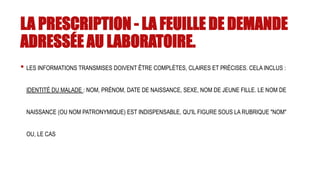 LA PRESCRIPTION - LA FEUILLE DE DEMANDE
ADRESSÉE AU LABORATOIRE.
• LES INFORMATIONS TRANSMISES DOIVENT ÊTRE COMPLÈTES, CLAIRES ET PRÉCISES. CELA INCLUS :
IDENTITÉ DU MALADE : NOM, PRÉNOM, DATE DE NAISSANCE, SEXE, NOM DE JEUNE FILLE. LE NOM DE
NAISSANCE (OU NOM PATRONYMIQUE) EST INDISPENSABLE, QU'IL FIGURE SOUS LA RUBRIQUE "NOM"
OU, LE CAS
 