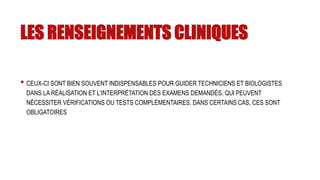 LES RENSEIGNEMENTS CLINIQUES
• CEUX-CI SONT BIEN SOUVENT INDISPENSABLES POUR GUIDER TECHNICIENS ET BIOLOGISTES
DANS LA RÉALISATION ET L'INTERPRÉTATION DES EXAMENS DEMANDÉS, QUI PEUVENT
NÉCESSITER VÉRIFICATIONS OU TESTS COMPLÉMENTAIRES. DANS CERTAINS CAS, CES SONT
OBLIGATOIRES
 